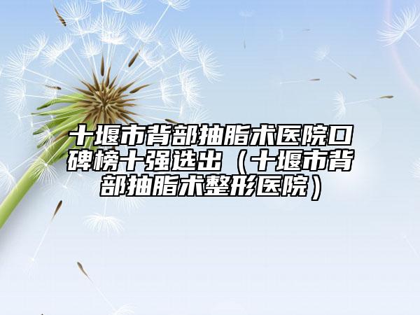 十堰市背部抽脂術(shù)醫(yī)院口碑榜十強選出（十堰市背部抽脂術(shù)整形醫(yī)院）