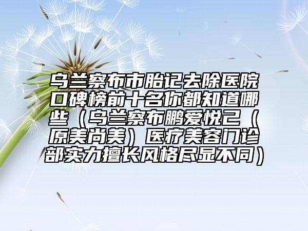 烏蘭察布市胎記去除醫(yī)院口碑榜前十名你都知道哪些（烏蘭察布鵬愛悅己（原美尚美）醫(yī)療美容門診部實力擅長風(fēng)格盡顯不同）