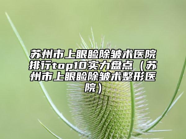 蘇州市上眼瞼除皺術(shù)醫(yī)院排行top10實(shí)力盤(pán)點(diǎn)（蘇州市上眼瞼除皺術(shù)整形醫(yī)院）