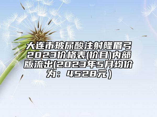 大連市玻尿酸注射隆眉弓2023價格表(價目)內部版流出(2023年5月均價為：4528元）