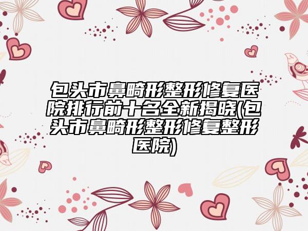 包頭市鼻畸形整形修復醫(yī)院排行前十名全新揭曉(包頭市鼻畸形整形修復整形醫(yī)院)