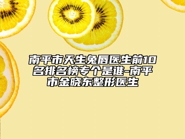 南平市天生兔唇醫(yī)生前10名排名榜專個(gè)是誰-南平市金曉東整形醫(yī)生