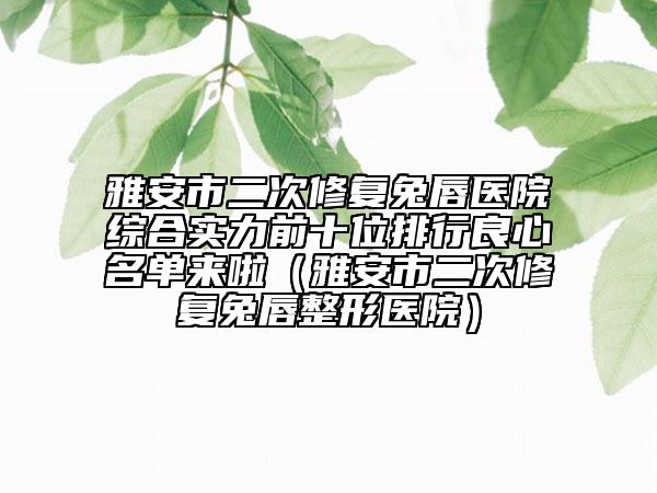 雅安市二次修復(fù)兔唇醫(yī)院綜合實力前十位排行良心名單來啦（雅安市二次修復(fù)兔唇整形醫(yī)院）