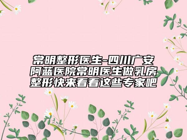 常明整形醫(yī)生-四川廣安阿藍(lán)醫(yī)院常明醫(yī)生做乳房整形快來看看這些專家吧