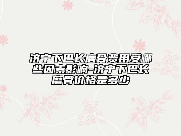 濟寧下巴長磨骨費用受哪些因素影響-濟寧下巴長磨骨價格是多少