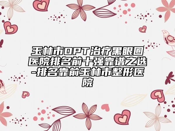 玉林市OPT治療黑眼圈醫(yī)院排名前十強(qiáng)靠譜之選-排名靠前玉林市整形醫(yī)院