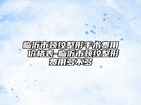 臨沂市頸紋整形手術(shù)費用 價格表-臨沂市頸紋整形費用多不多