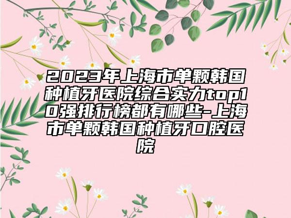 2023年上海市單顆韓國種植牙醫(yī)院綜合實力top10強排行榜都有哪些-上海市單顆韓國種植牙口腔醫(yī)院