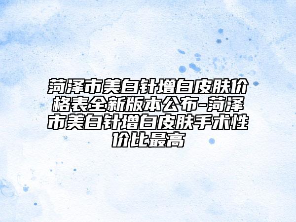 菏澤市美白針增白皮膚價(jià)格表全新版本公布-菏澤市美白針增白皮膚手術(shù)性價(jià)比最高
