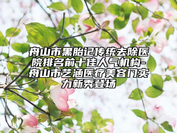 舟山市黑胎記傳統(tǒng)去除醫(yī)院排名前十佳人氣機構(gòu)-舟山市藝涵醫(yī)療美容門實力新秀登場