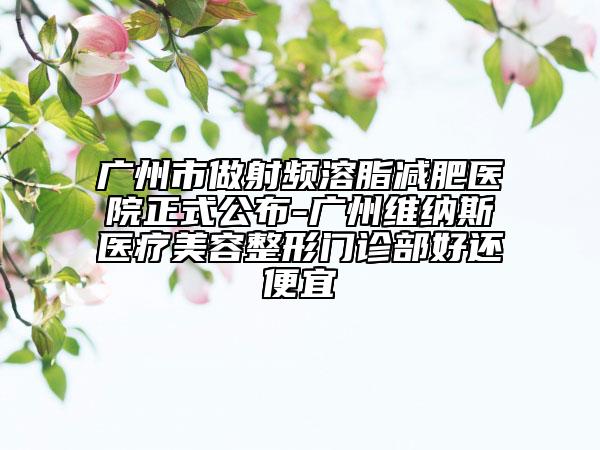 廣州市做射頻溶脂減肥醫(yī)院正式公布-廣州維納斯醫(yī)療美容整形門診部好還便宜