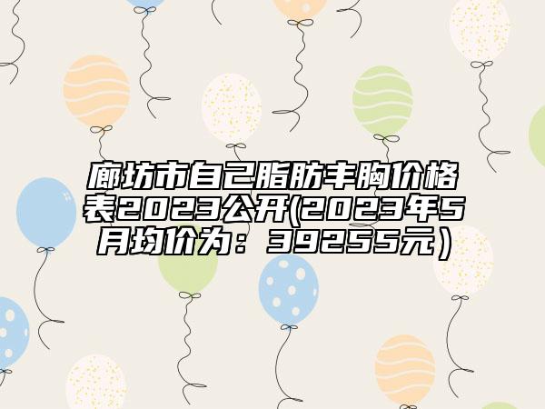 廊坊市自己脂肪豐胸價(jià)格表2023公開(2023年5月均價(jià)為：39255元）