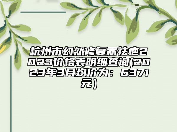 杭州市幻然修復(fù)霜祛疤2023價(jià)格表明細(xì)查詢(2023年3月均價(jià)為：6371元）