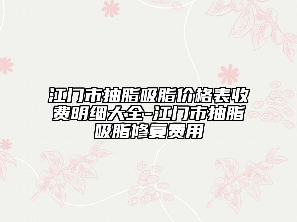江門市抽脂吸脂價(jià)格表收費(fèi)明細(xì)大全-江門市抽脂吸脂修復(fù)費(fèi)用