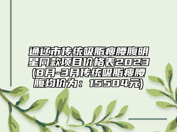 通遼市傳統(tǒng)吸脂瘦腰腹明星同款項(xiàng)目價(jià)格表2023(8月-3月傳統(tǒng)吸脂瘦腰腹均價(jià)為：15504元)