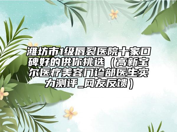 濰坊市1級(jí)唇裂醫(yī)院十家口碑好的供你挑選（高新寶爾醫(yī)療美容門診部醫(yī)生實(shí)力測(cè)評(píng)_網(wǎng)友反饋）