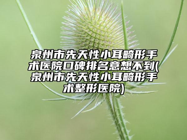 泉州市先天性小耳畸形手術(shù)醫(yī)院口碑排名意想不到(泉州市先天性小耳畸形手術(shù)整形醫(yī)院)