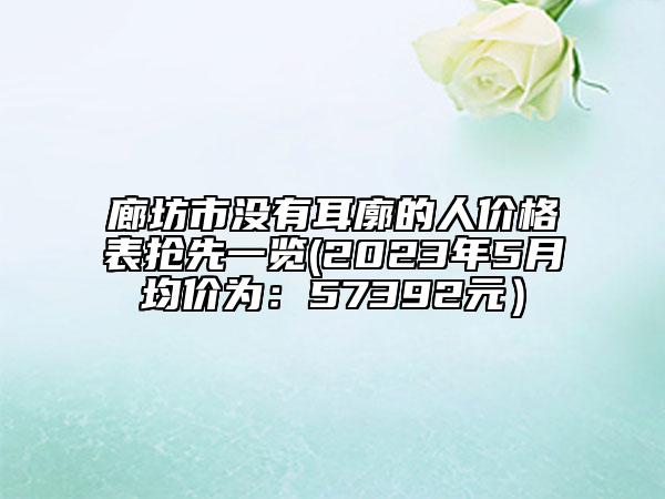 廊坊市沒有耳廓的人價(jià)格表搶先一覽(2023年5月均價(jià)為：57392元）