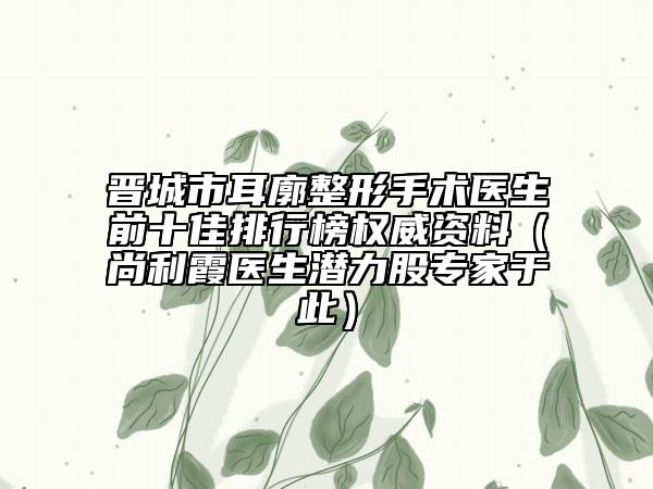 晉城市耳廓整形手術(shù)醫(yī)生前十佳排行榜權(quán)威資料（尚利霞醫(yī)生潛力股專家于此）
