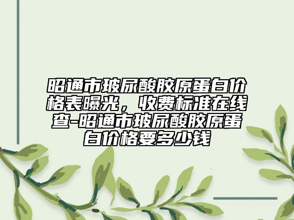 昭通市玻尿酸膠原蛋白價(jià)格表曝光，收費(fèi)標(biāo)準(zhǔn)在線查-昭通市玻尿酸膠原蛋白價(jià)格要多少錢