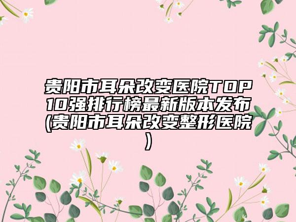 貴陽市耳朵改變醫(yī)院TOP10強(qiáng)排行榜最新版本發(fā)布(貴陽市耳朵改變整形醫(yī)院)