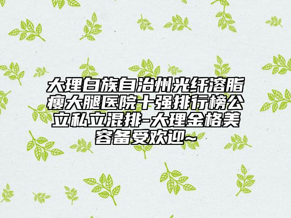 大理白族自治州光纖溶脂瘦大腿醫(yī)院十強(qiáng)排行榜公立私立混排-大理金格美容備受歡迎~