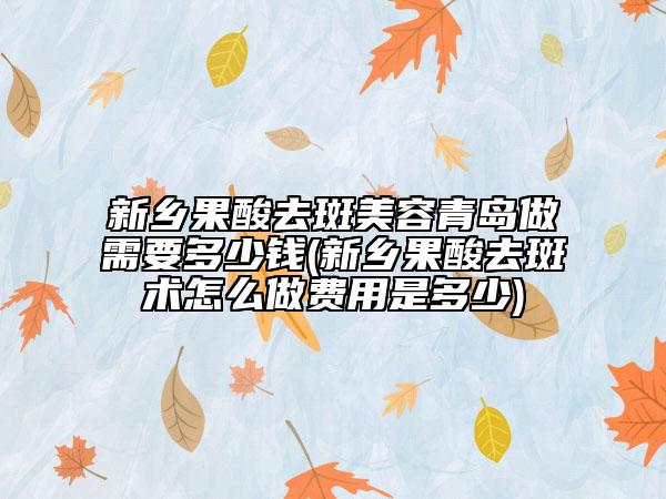 新鄉(xiāng)果酸去斑美容青島做需要多少錢(新鄉(xiāng)果酸去斑術(shù)怎么做費(fèi)用是多少)