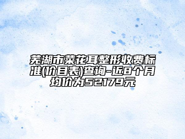 蕪湖市菜花耳整形收費(fèi)標(biāo)準(zhǔn)(價(jià)目表)查詢-近8個(gè)月均價(jià)為52179元
