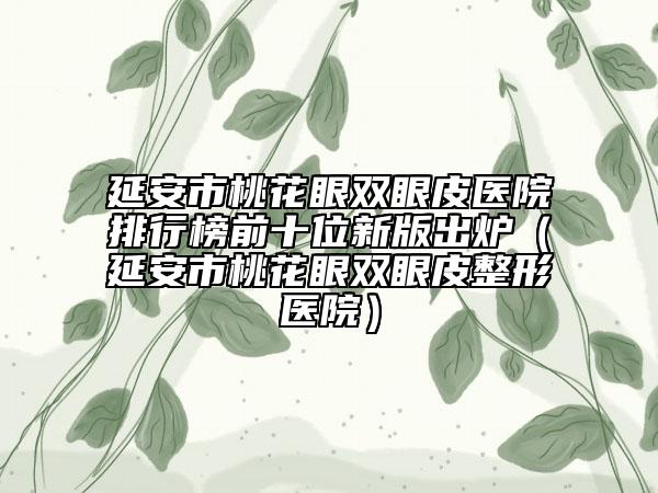 延安市桃花眼雙眼皮醫(yī)院排行榜前十位新版出爐（延安市桃花眼雙眼皮整形醫(yī)院）