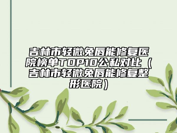 吉林市輕微兔唇能修復(fù)醫(yī)院榜單TOP10公私對比（吉林市輕微兔唇能修復(fù)整形醫(yī)院）