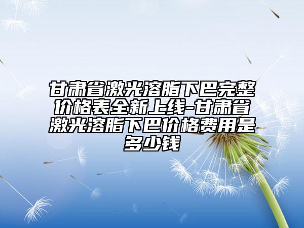 甘肅省激光溶脂下巴完整價格表全新上線-甘肅省激光溶脂下巴價格費用是多少錢