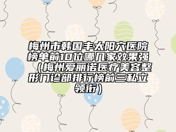 梅州市韓國(guó)豐太陽(yáng)穴醫(yī)院榜單前10位哪幾家效果強(qiáng)（梅州愛(ài)麗諾醫(yī)療美容整形門(mén)診部排行榜前三私立領(lǐng)銜）
