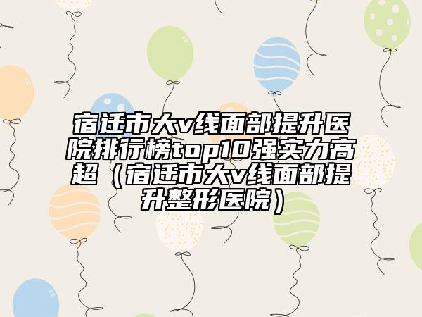 宿遷市大v線面部提升醫(yī)院排行榜top10強(qiáng)實(shí)力高超（宿遷市大v線面部提升整形醫(yī)院）