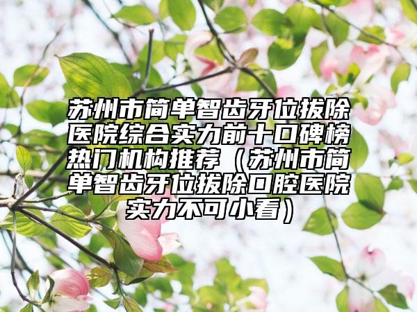 蘇州市簡(jiǎn)單智齒牙位拔除醫(yī)院綜合實(shí)力前十口碑榜熱門機(jī)構(gòu)推薦（蘇州市簡(jiǎn)單智齒牙位拔除口腔醫(yī)院實(shí)力不可小看）