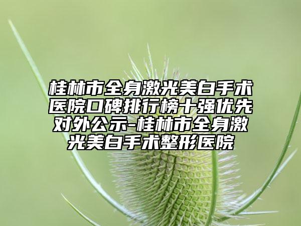 桂林市全身激光美白手術(shù)醫(yī)院口碑排行榜十強(qiáng)優(yōu)先對外公示-桂林市全身激光美白手術(shù)整形醫(yī)院