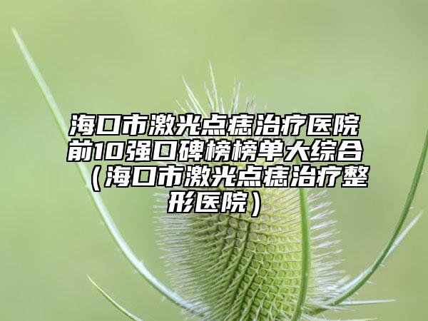 ?？谑屑す恻c(diǎn)痣治療醫(yī)院前10強(qiáng)口碑榜榜單大綜合（?？谑屑す恻c(diǎn)痣治療整形醫(yī)院）