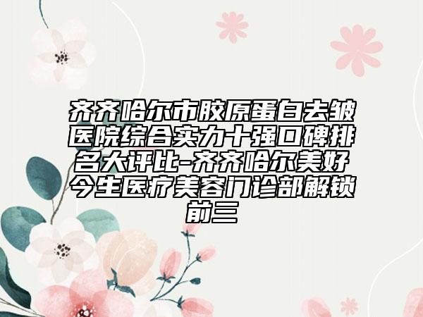 齊齊哈爾市膠原蛋白去皺醫(yī)院綜合實力十強口碑排名大評比-齊齊哈爾美好今生醫(yī)療美容門診部解鎖前三