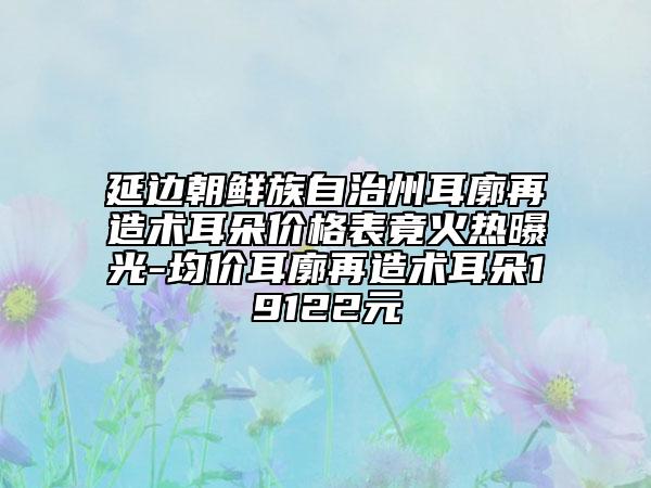 延邊朝鮮族自治州耳廓再造術(shù)耳朵價格表竟火熱曝光-均價耳廓再造術(shù)耳朵19122元
