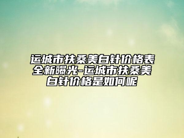 運(yùn)城市扶桑美白針價格表全新曝光-運(yùn)城市扶桑美白針價格是如何呢