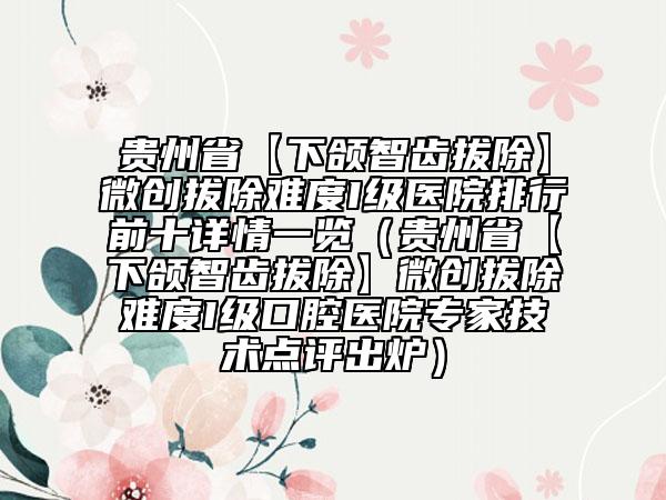 貴州省【下頜智齒拔除】微創(chuàng)拔除難度I級(jí)醫(yī)院排行前十詳情一覽（貴州省【下頜智齒拔除】微創(chuàng)拔除難度I級(jí)口腔醫(yī)院專家技術(shù)點(diǎn)評(píng)出爐）