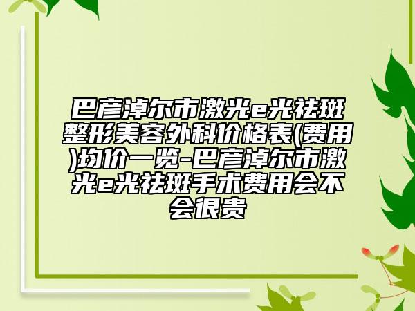 巴彥淖爾市激光e光祛斑整形美容外科價(jià)格表(費(fèi)用)均價(jià)一覽-巴彥淖爾市激光e光祛斑手術(shù)費(fèi)用會(huì)不會(huì)很貴