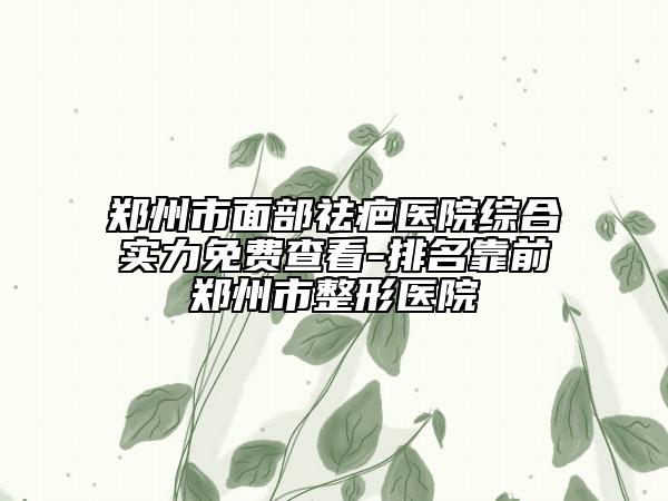 鄭州市面部祛疤醫(yī)院綜合實(shí)力免費(fèi)查看-排名靠前鄭州市整形醫(yī)院