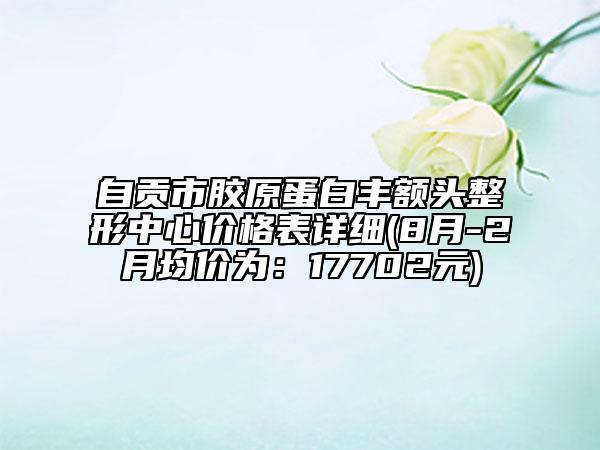 自貢市膠原蛋白豐額頭整形中心價格表詳細(xì)(8月-2月均價為：17702元)