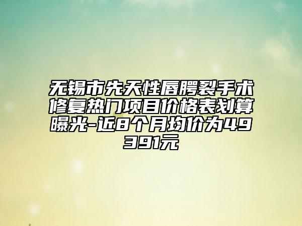 無錫市先天性唇腭裂手術(shù)修復(fù)熱門項(xiàng)目價格表劃算曝光-近8個月均價為49391元