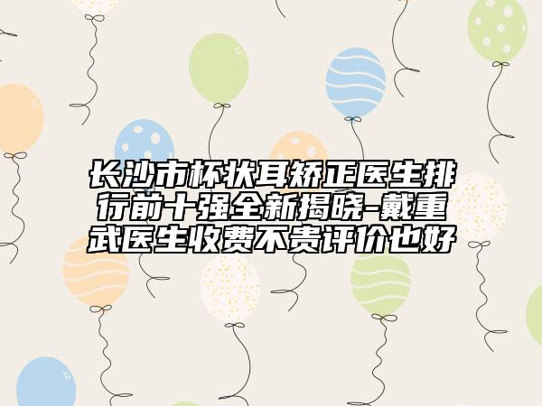 長沙市杯狀耳矯正醫(yī)生排行前十強(qiáng)全新揭曉-戴重武醫(yī)生收費(fèi)不貴評價也好