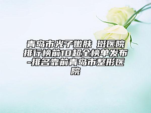 青島市光子嫩膚袪斑醫(yī)院排行榜前10超全榜單發(fā)布-排名靠前青島市整形醫(yī)院