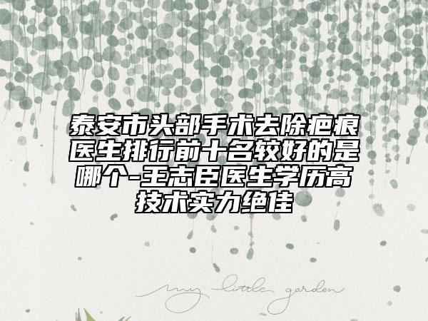 泰安市頭部手術去除疤痕醫(yī)生排行前十名較好的是哪個-王志臣醫(yī)生學歷高技術實力絕佳