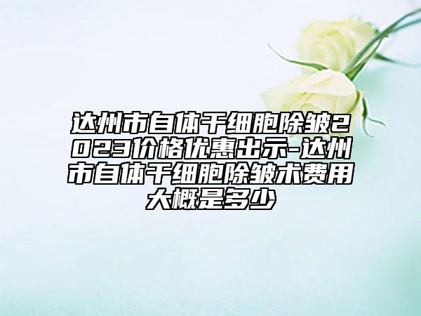 達州市自體干細胞除皺2023價格優(yōu)惠出示-達州市自體干細胞除皺術費用大概是多少