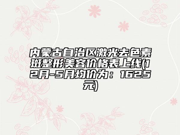內(nèi)蒙古自治區(qū)激光去色素斑整形美容價格表上線(12月-5月均價為：1625元)