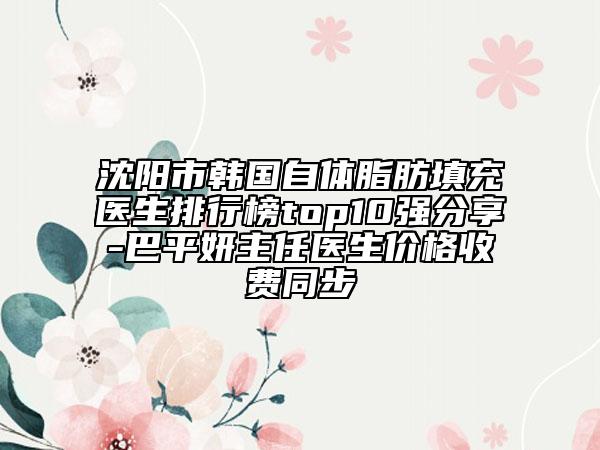 沈陽市韓國自體脂肪填充醫(yī)生排行榜top10強(qiáng)分享-巴平妍主任醫(yī)生價格收費(fèi)同步
